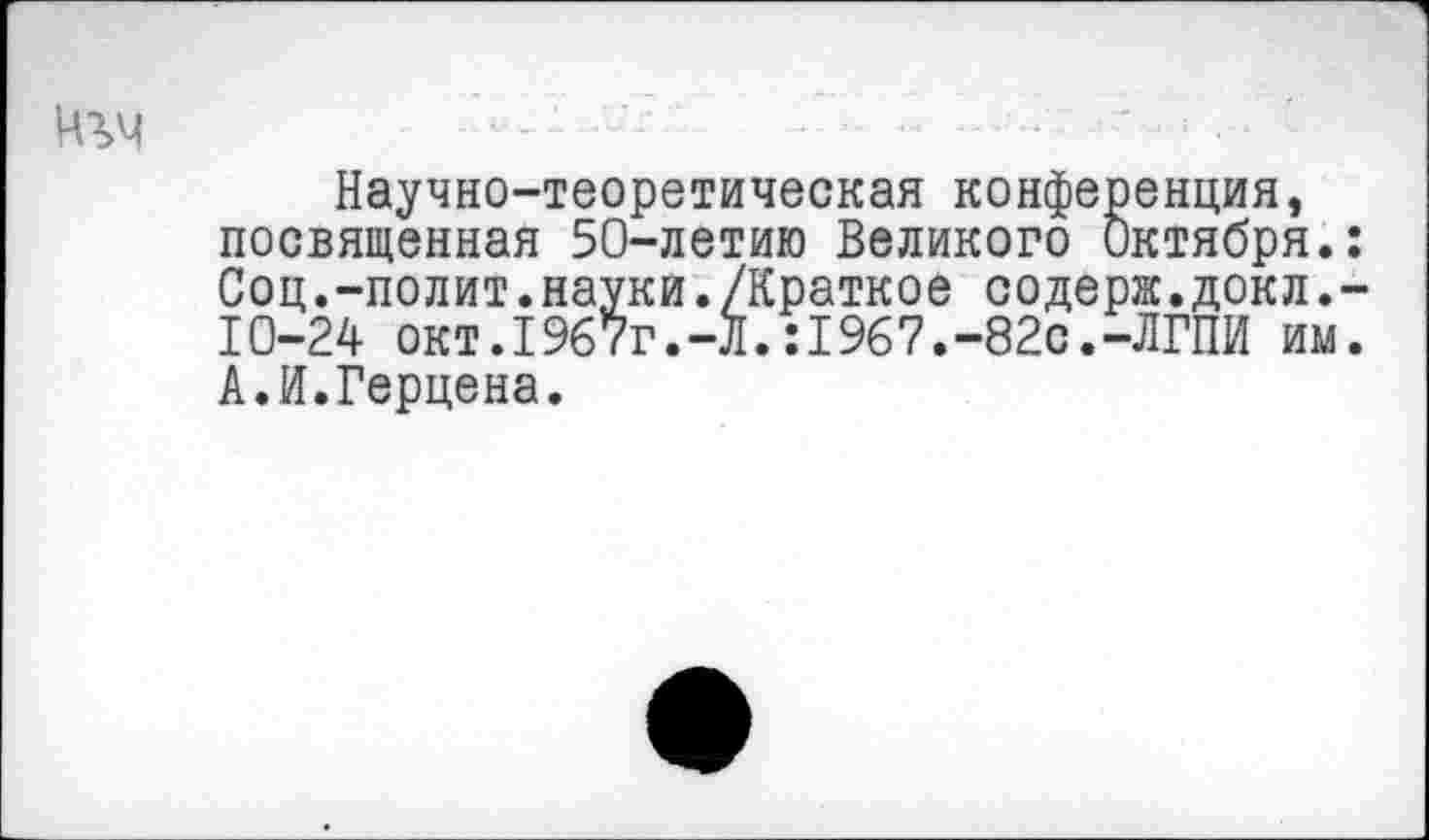 ﻿Ч?>4	-	•	......‘	■ ■ ■
Научно-теоретическая конференция, посвященная 50-летию Великого Октября.: Соц.-полит.науки./Краткое содерж.докл.-10-24 окт.1967г.-Л.:1967.-82с.-ЛГПИ им. А.И.Герцена.